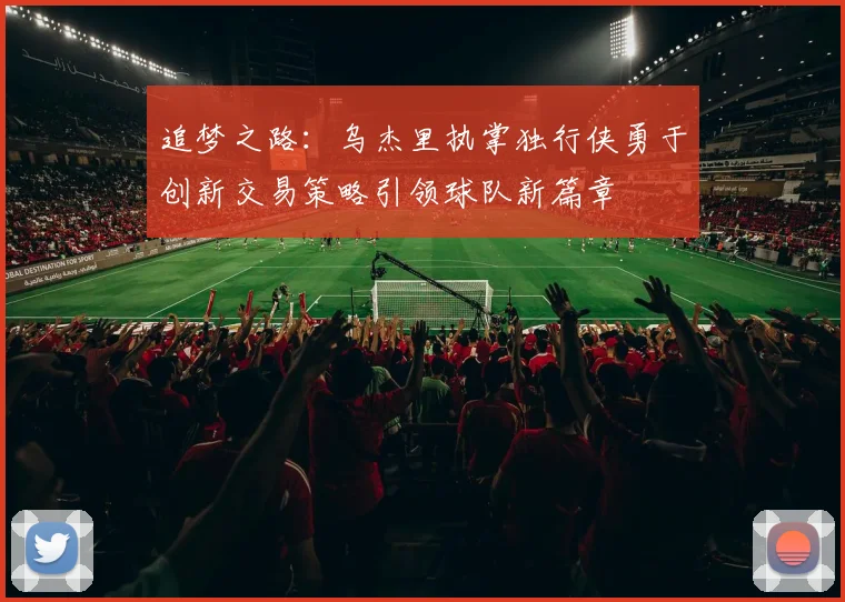 追梦之路：乌杰里执掌独行侠勇于创新交易策略引领球队新篇章